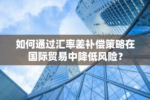 如何通过汇率差补偿策略在国际贸易中降低风险？