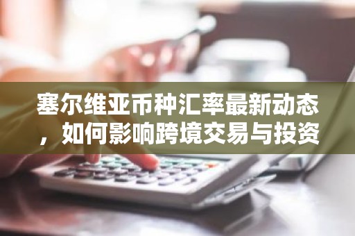 塞尔维亚币种汇率最新动态，如何影响跨境交易与投资？