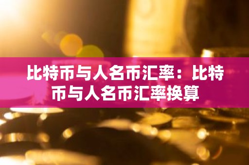 比特币与人名币汇率：比特币与人名币汇率换算