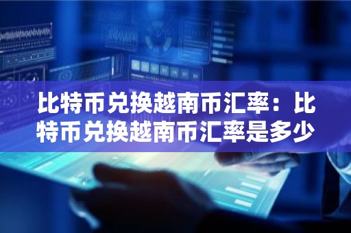 比特币兑换越南币汇率：比特币兑换越南币汇率是多少