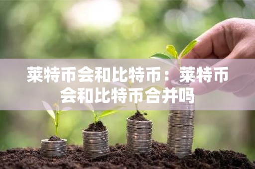 莱特币会和比特币：莱特币会和比特币合并吗