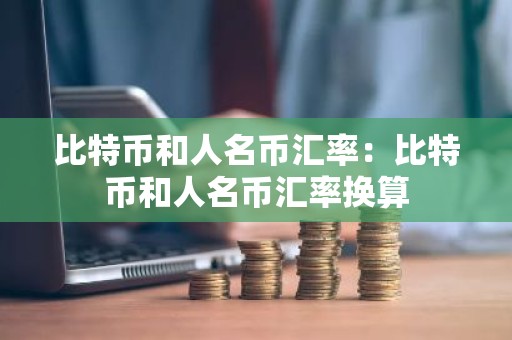 比特币和人名币汇率：比特币和人名币汇率换算