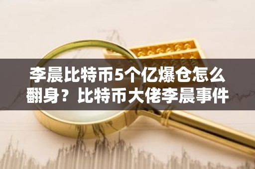 李晨比特币5个亿爆仓怎么翻身？比特币大佬李晨事件梳理