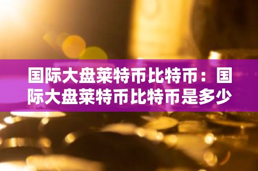 国际大盘莱特币比特币：国际大盘莱特币比特币是多少