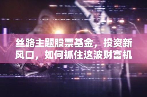 丝路主题股票基金，投资新风口，如何抓住这波财富机遇？