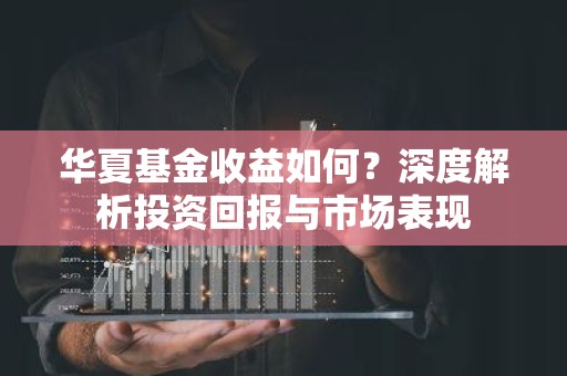 华夏基金收益如何？深度解析投资回报与市场表现