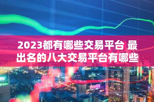 2023都有哪些交易平台 最出名的八大交易平台有哪些呢