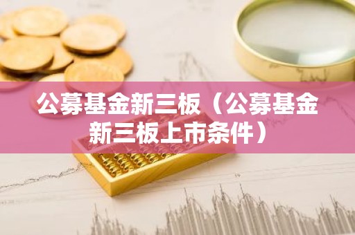公募基金新三板（公募基金新三板上市条件）