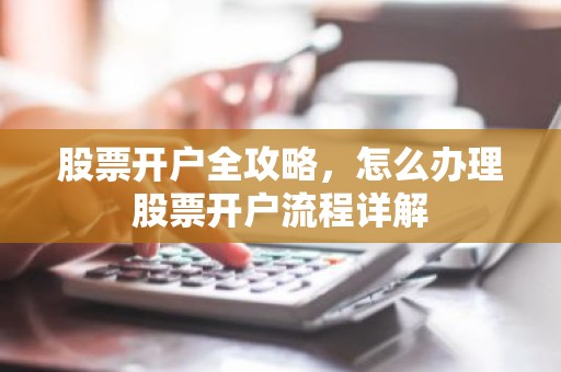 股票开户全攻略，怎么办理股票开户流程详解