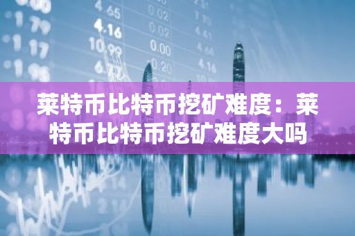 莱特币比特币挖矿难度：莱特币比特币挖矿难度大吗
