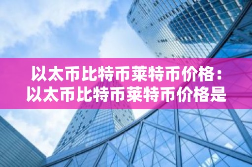 以太币比特币莱特币价格：以太币比特币莱特币价格是多少