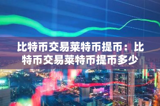 比特币交易莱特币提币：比特币交易莱特币提币多少