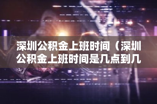 深圳公积金上班时间（深圳公积金上班时间是几点到几点）