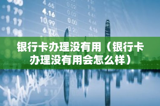 银行卡办理没有用（银行卡办理没有用会怎么样）