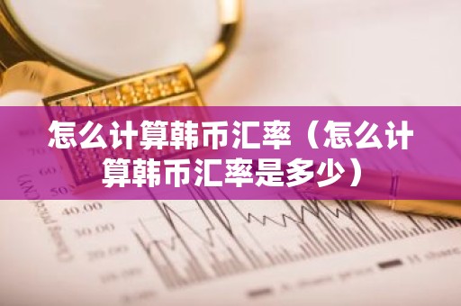 怎么计算韩币汇率（怎么计算韩币汇率是多少）