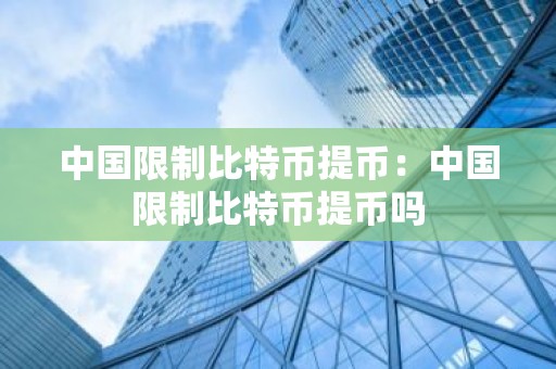 中国限制比特币提币：中国限制比特币提币吗