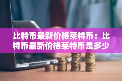 比特币最新价格莱特币：比特币最新价格莱特币是多少