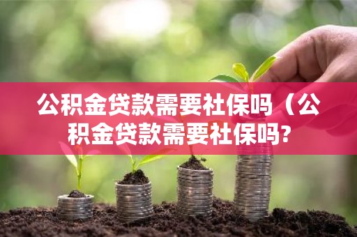 公积金贷款需要社保吗（公积金贷款需要社保吗?