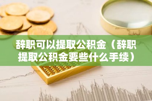 辞职可以提取公积金（辞职提取公积金要些什么手续）