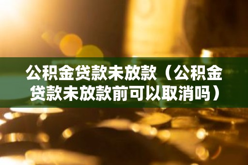 公积金贷款未放款（公积金贷款未放款前可以取消吗）