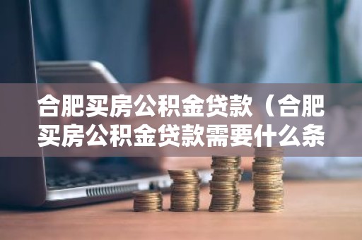 合肥买房公积金贷款（合肥买房公积金贷款需要什么条件）