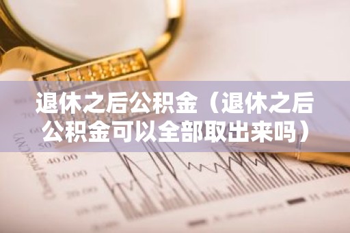 退休之后公积金（退休之后公积金可以全部取出来吗）