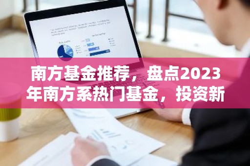 南方基金推荐，盘点2023年南方系热门基金，投资新选择！