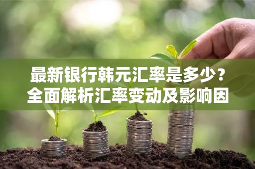 最新银行韩元汇率是多少？全面解析汇率变动及影响因素