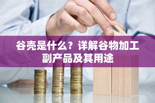 谷壳是什么？详解谷物加工副产品及其用途