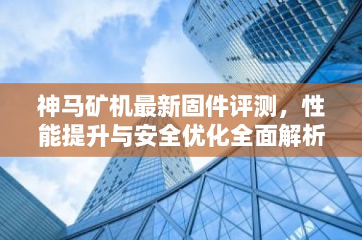 神马矿机最新固件评测，性能提升与安全优化全面解析
