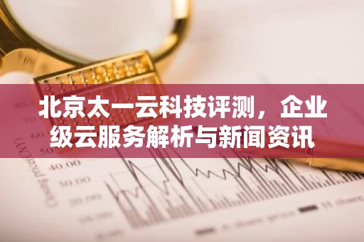 北京太一云科技评测，企业级云服务解析与新闻资讯
