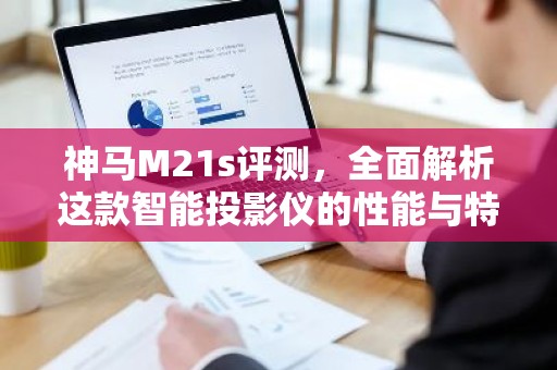 神马M21s评测，全面解析这款智能投影仪的性能与特点