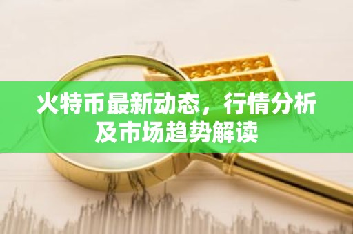 火特币最新动态，行情分析及市场趋势解读