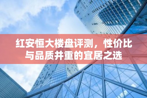 红安恒大楼盘评测，性价比与品质并重的宜居之选