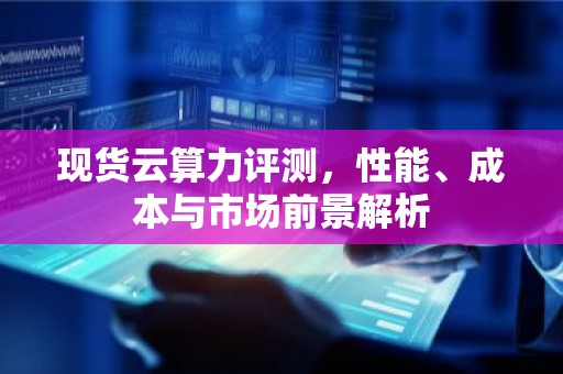 现货云算力评测，性能、成本与市场前景解析