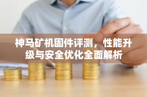 神马矿机固件评测，性能升级与安全优化全面解析