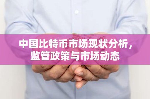 中国比特币市场现状分析，监管政策与市场动态