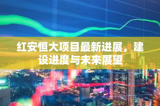 红安恒大项目最新进展，建设进度与未来展望