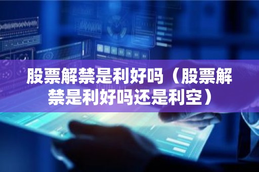 股票解禁是利好吗（股票解禁是利好吗还是利空）