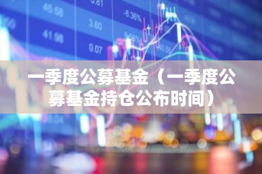 一季度公募基金（一季度公募基金持仓公布时间）