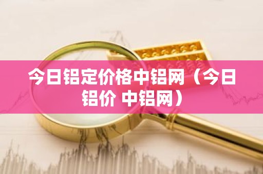 今日铝定价格中铝网（今日铝价 中铝网）