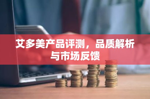 艾多美产品评测，品质解析与市场反馈