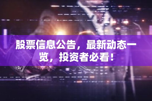 股票信息公告，最新动态一览，投资者必看！