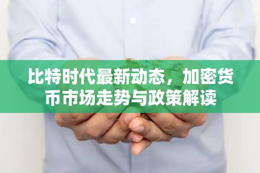 比特时代最新动态，加密货币市场走势与政策解读