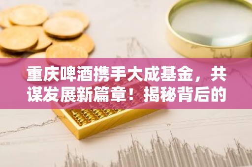 重庆啤酒携手大成基金，共谋发展新篇章！揭秘背后的合作共赢之道！