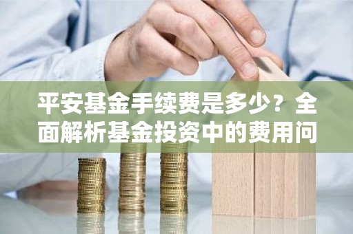 平安基金手续费是多少？全面解析基金投资中的费用问题
