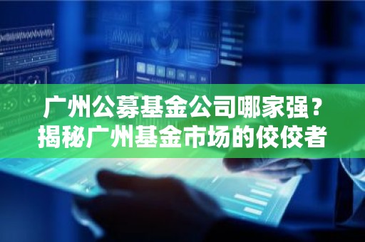 广州公募基金公司哪家强？揭秘广州基金市场的佼佼者