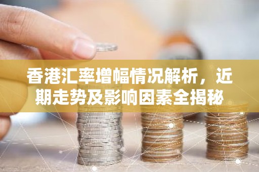 香港汇率增幅情况解析，近期走势及影响因素全揭秘
