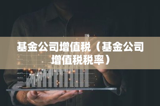 基金公司增值税（基金公司增值税税率）