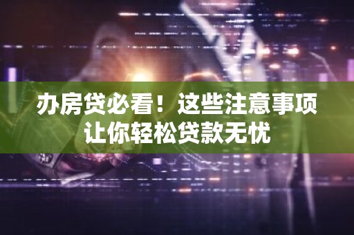 办房贷必看！这些注意事项让你轻松贷款无忧